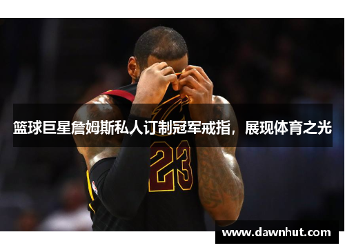篮球巨星詹姆斯私人订制冠军戒指，展现体育之光